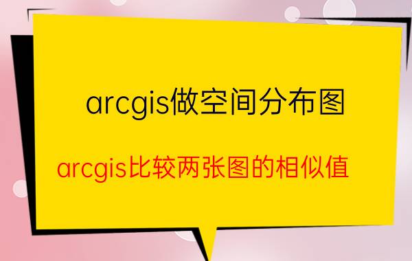 arcgis做空间分布图 arcgis比较两张图的相似值？